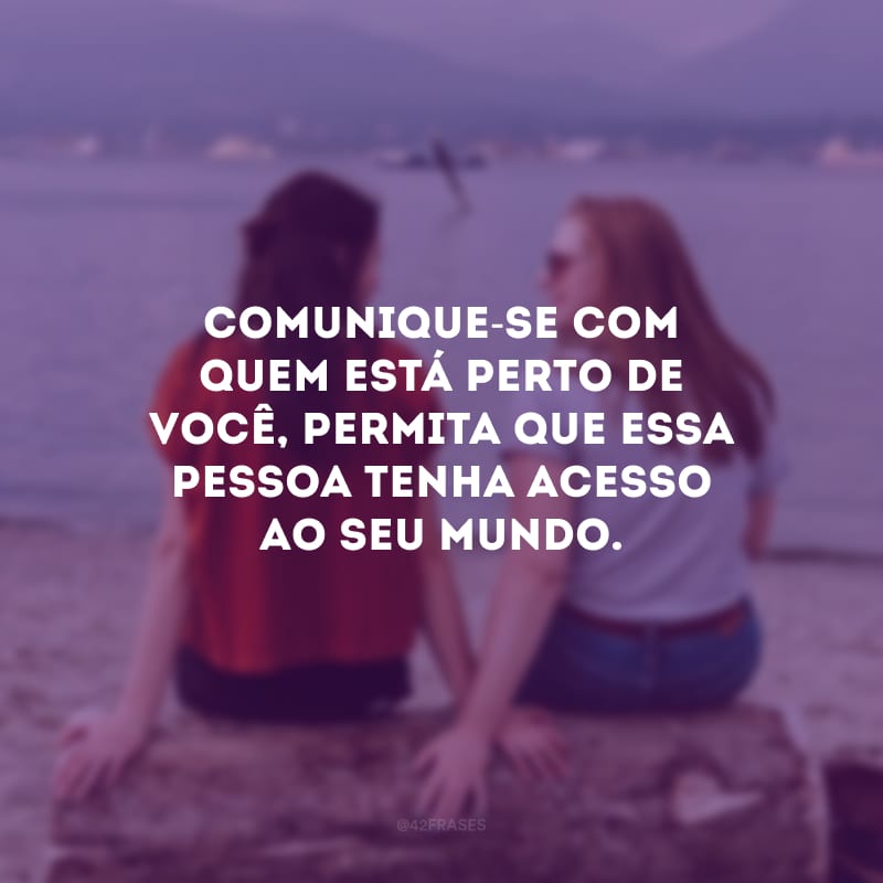 Comunique-se com quem está perto de você, permita que essa pessoa tenha acesso ao seu mundo.