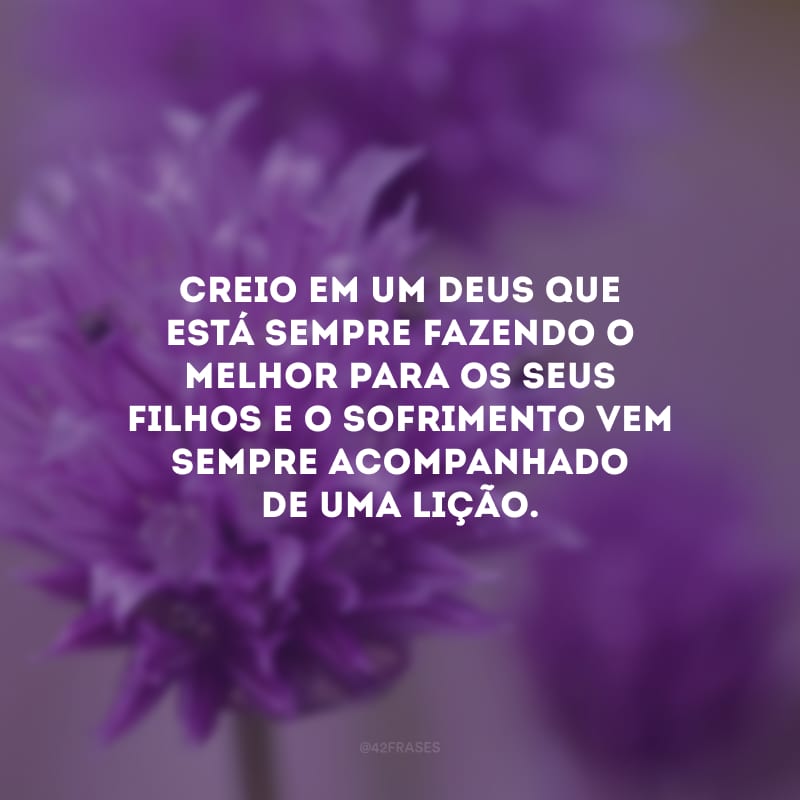 Creio em um Deus que está sempre fazendo o melhor para os seus filhos e o sofrimento vem sempre acompanhado de uma lição.