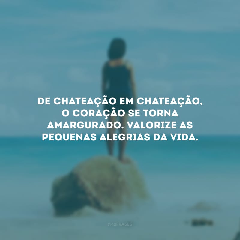 De chateação em chateação, o coração se torna amargurado. Valorize as pequenas alegrias da vida.