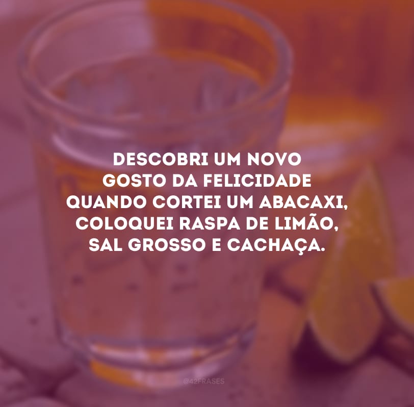 Descobri um novo gosto da felicidade quando cortei um abacaxi, coloquei raspa de limão, sal grosso e cachaça.