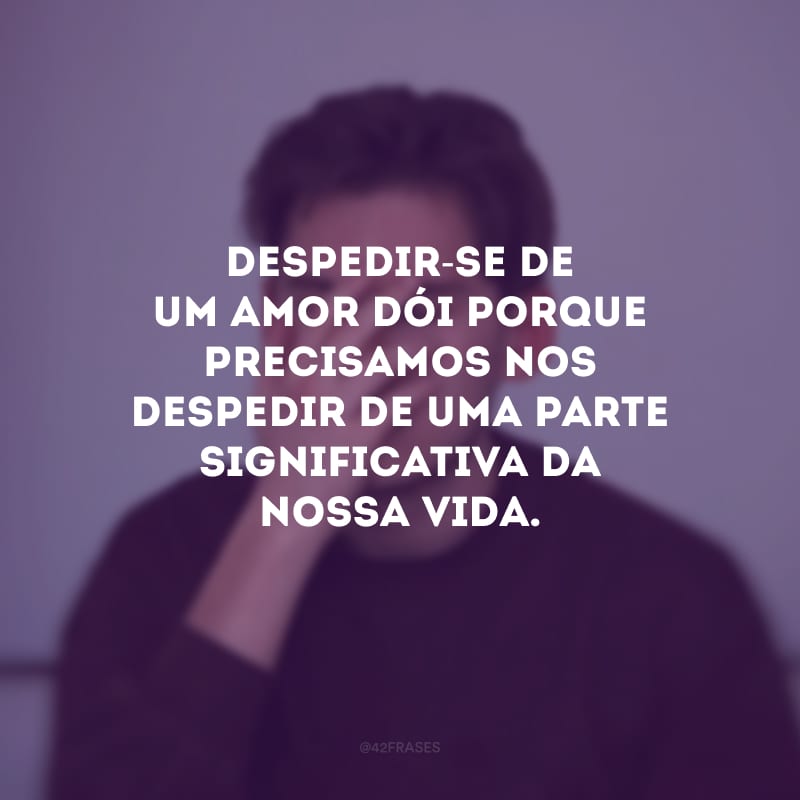 Despedir-se de um amor dói porque precisamos nos despedir de uma parte significativa da nossa vida.