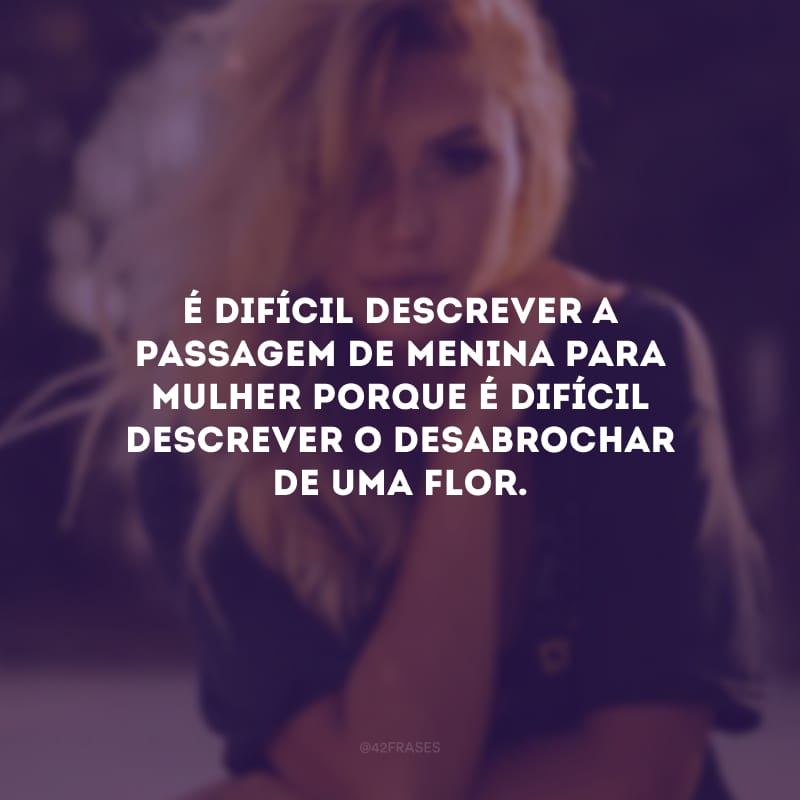 É difícil descrever a passagem de menina para mulher porque é difícil descrever o desabrochar de uma flor.