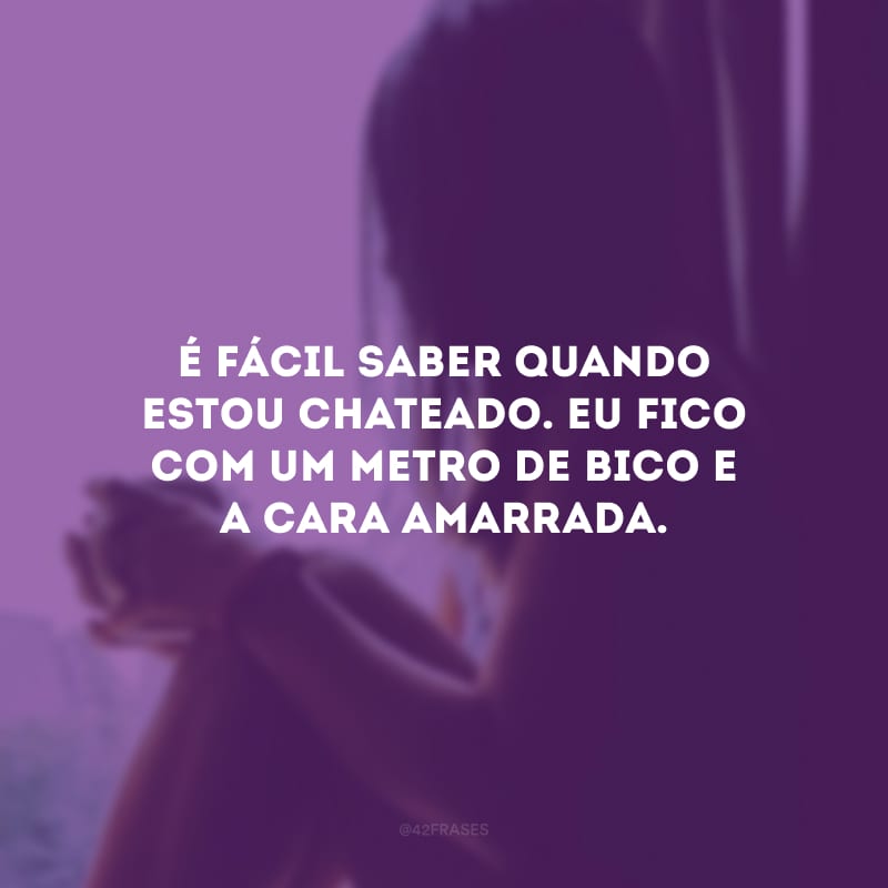 É fácil saber quando estou chateado. Eu fico com um metro de bico e a cara amarrada.