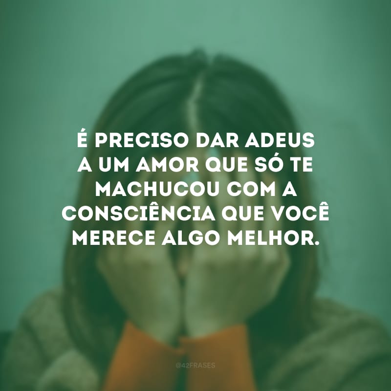 É preciso dar adeus a um amor que só te machucou com a consciência que você merece algo melhor.