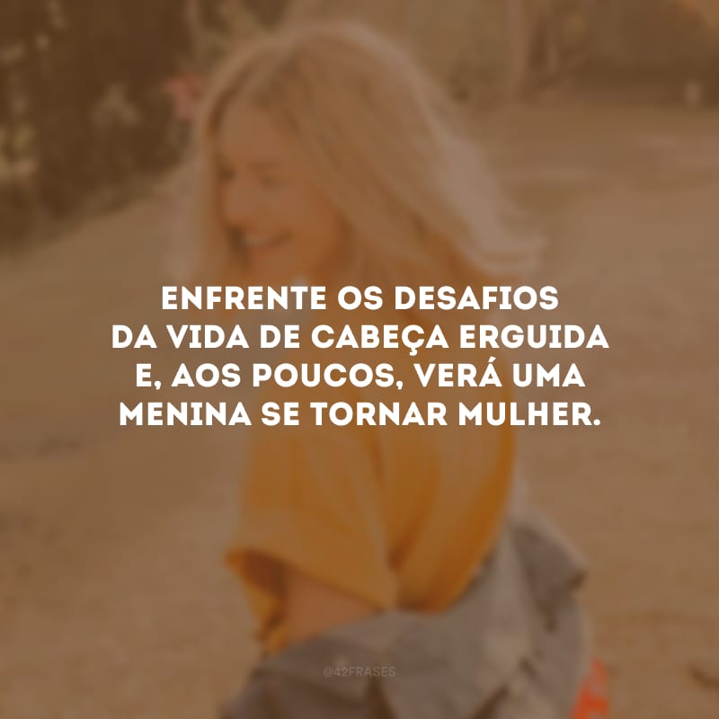 Enfrente os desafios da vida de cabeça erguida e, aos poucos, verá uma menina se tornar mulher.