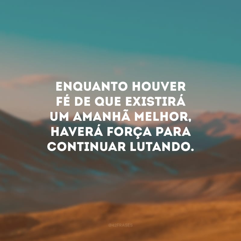 Enquanto houver fé de que existirá um amanhã melhor, haverá força para continuar lutando.