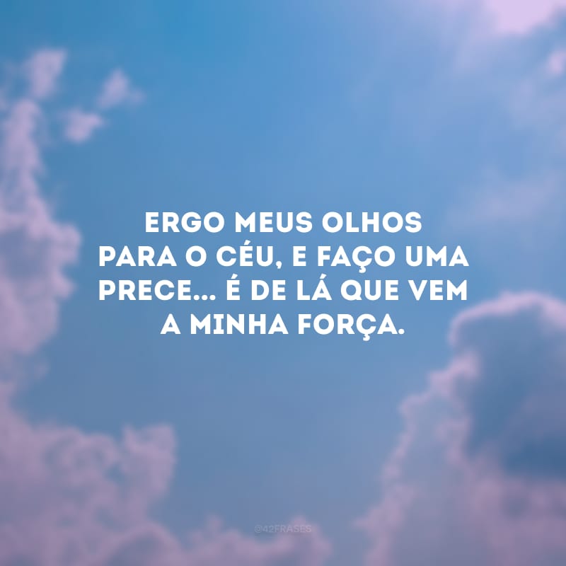 Ergo meus olhos para o céu, e faço uma prece... É de lá que vem a minha força.