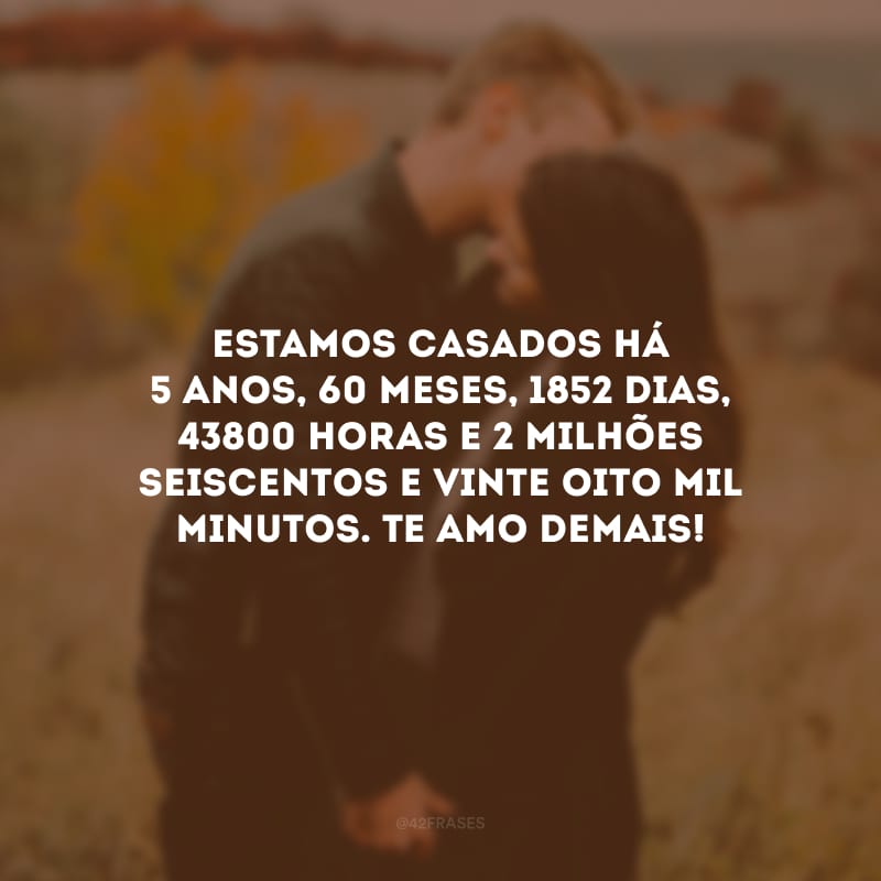 Estamos casados há 5 anos, 60 meses, 1852 dias, 43800 horas e 2 milhões seiscentos e vinte oito mil minutos. Te amo demais!  