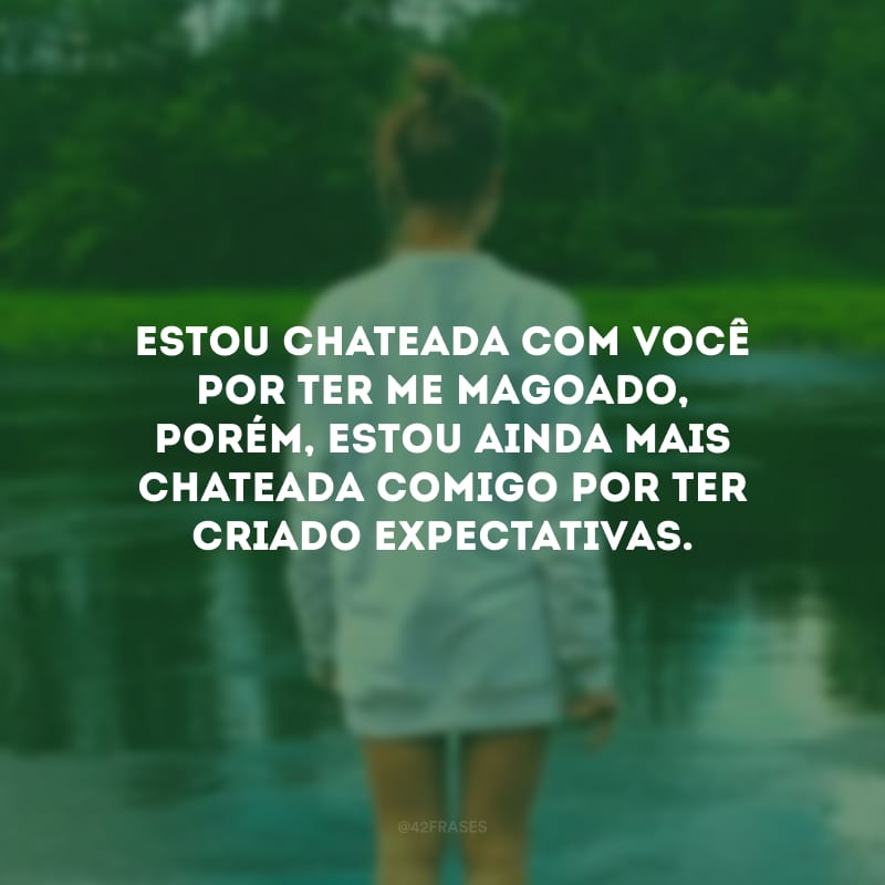 Estou chateada com você por ter me magoado, porém, estou ainda mais chateada comigo por ter criado expectativas.