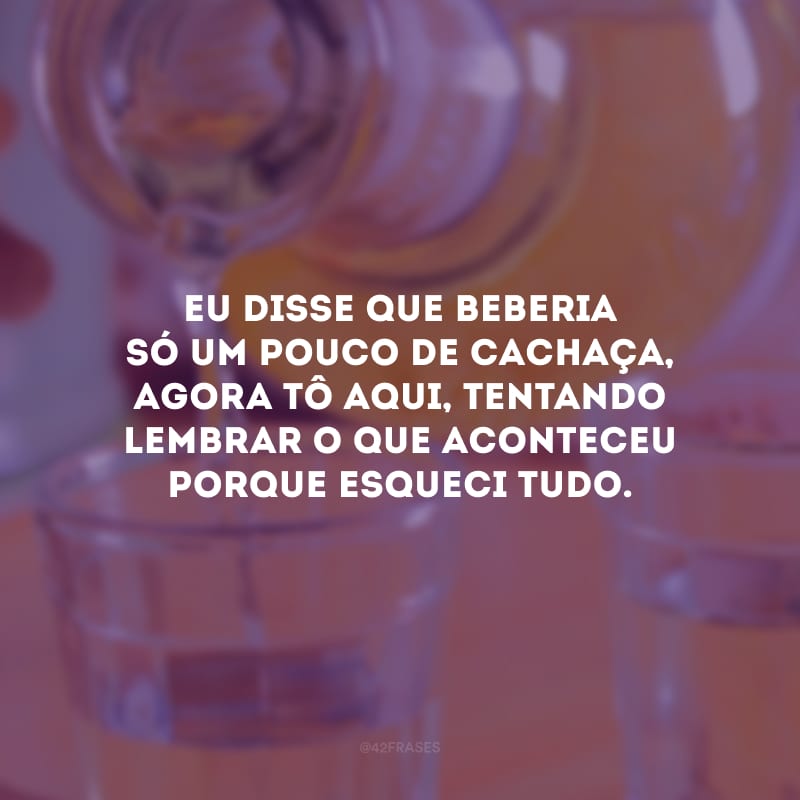 Eu disse que beberia só um pouco de cachaça, agora tô aqui, tentando lembrar o que aconteceu porque esqueci tudo.