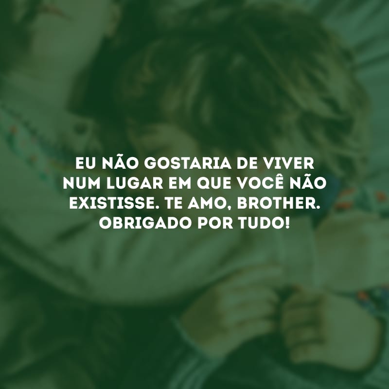 Eu não gostaria de viver num lugar em que você não existisse. Te amo, brother. Obrigado por tudo!