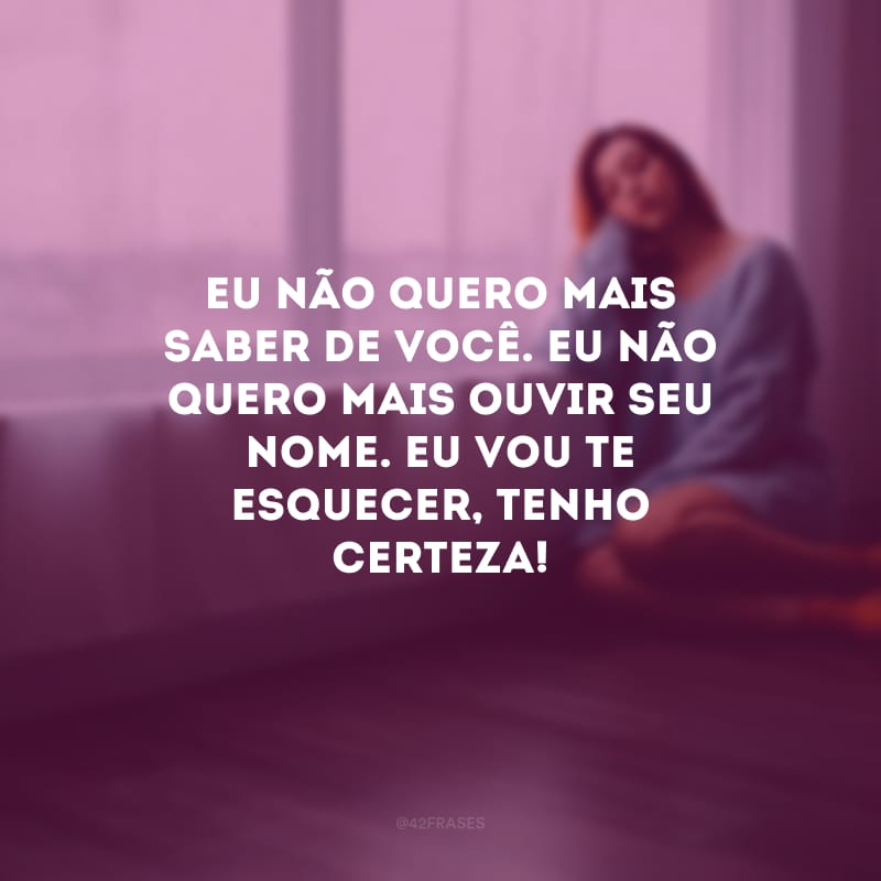 Eu não quero mais saber de você. Eu não quero mais ouvir seu nome. Eu vou te esquecer, tenho certeza!