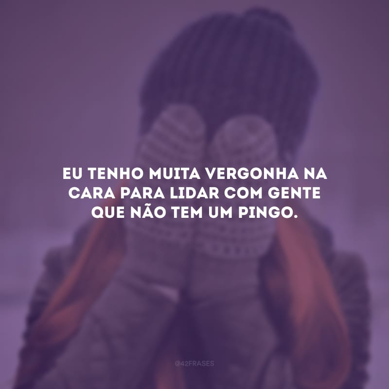 Eu tenho muita vergonha na cara para lidar com gente que não tem um pingo.