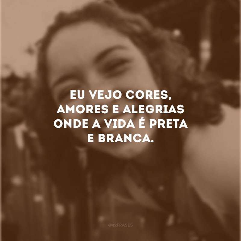 Eu vejo cores, amores e alegrias onde a vida é preta e branca.