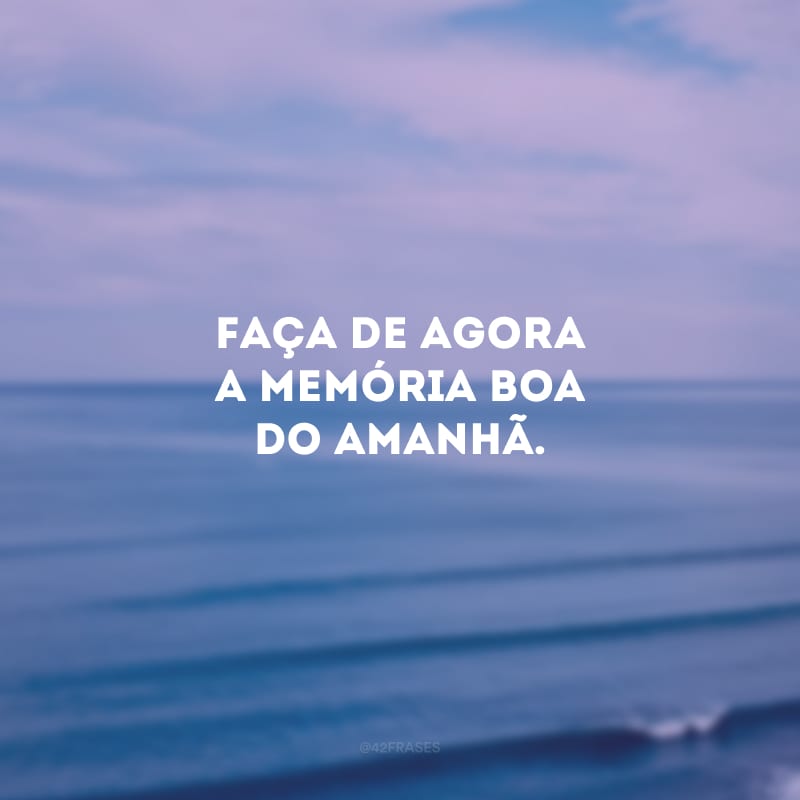 Faça de agora a memória boa do amanhã.