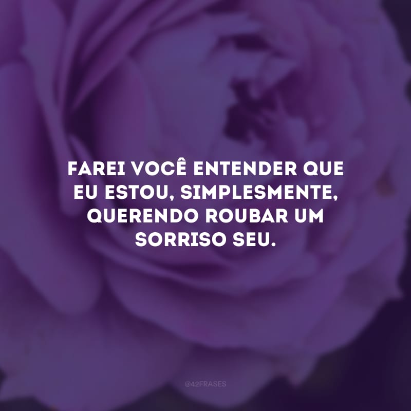 Farei você entender que eu estou, simplesmente, querendo roubar um sorriso seu.