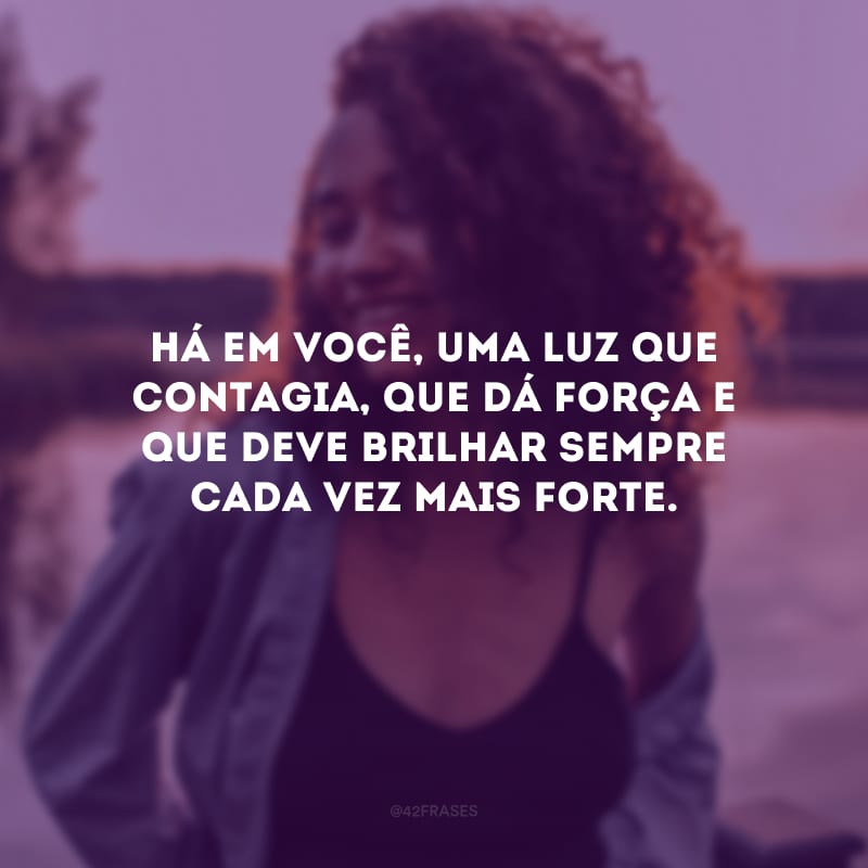 Há em você, uma luz que contagia, que dá força e que deve brilhar sempre cada vez mais forte.