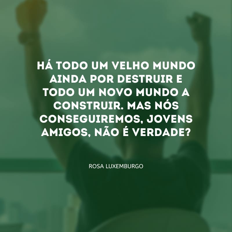 Há todo um velho mundo ainda por destruir e todo um novo mundo a construir. Mas nós conseguiremos, jovens amigos, não é verdade?