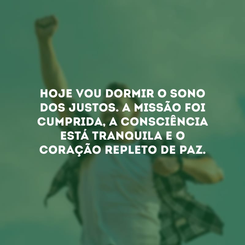 Hoje vou dormir o sono dos justos. A missão foi cumprida, a consciência está tranquila e o coração repleto de paz.