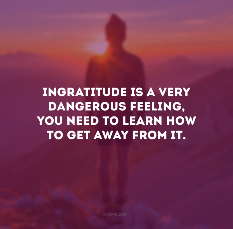 Ingratitude is a very dangerous feeling, you need to learn how to get away from it.
(A ingratidão é um sentimento muito perigoso, você precisa aprender a fugir dela.)