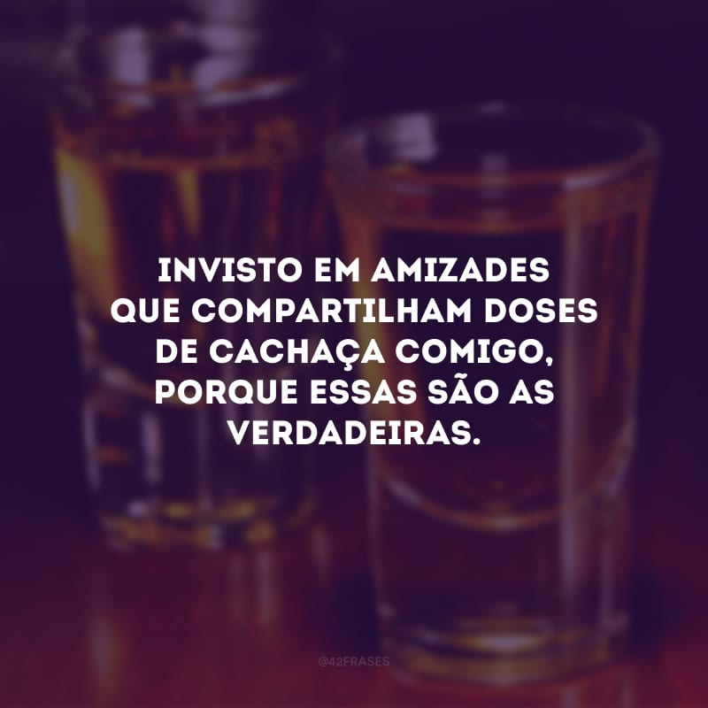 Invisto em amizades que compartilham doses de cachaça comigo, porque essas são as verdadeiras.