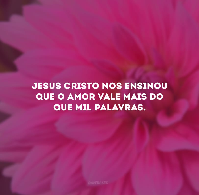 Jesus Cristo nos ensinou que o amor vale mais do que mil palavras.