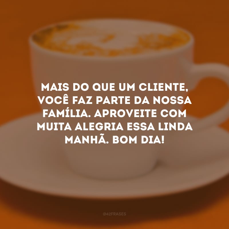 Mais do que um cliente, você faz parte da nossa família. Aproveite com muita alegria essa linda manhã. Bom dia!