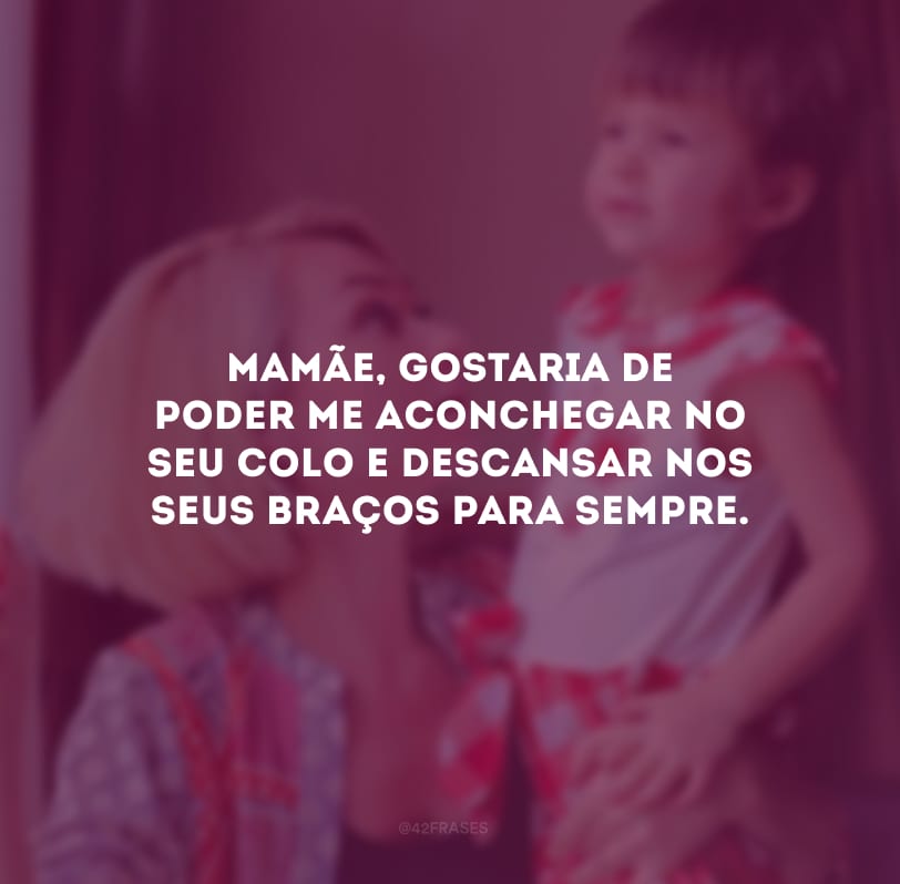 Mamãe, gostaria de poder me aconchegar no seu colo e descansar nos seus braços para sempre. 