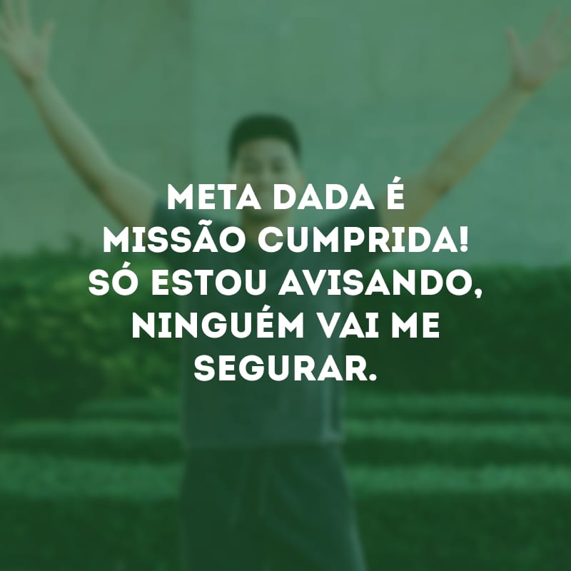 Meta dada é missão cumprida! Só estou avisando, ninguém vai me segurar.