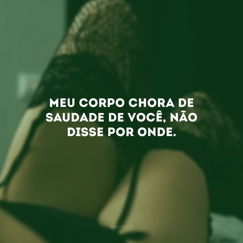 Meu corpo chora de saudade de você, não disse por onde.