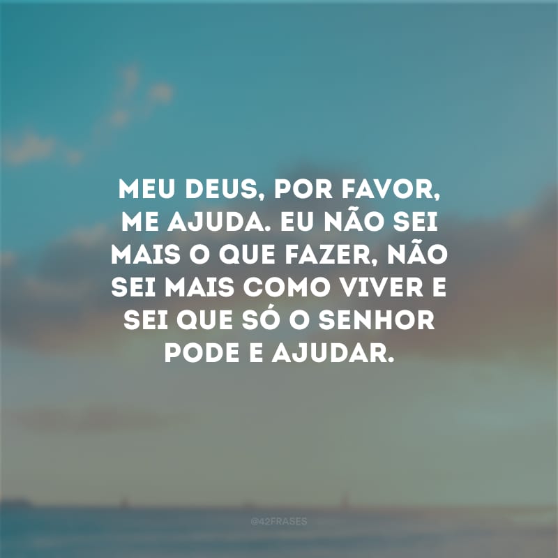 Meu Deus, por favor, me ajuda. Eu não sei mais o que fazer, não sei mais como viver e sei que só o Senhor pode e ajudar.