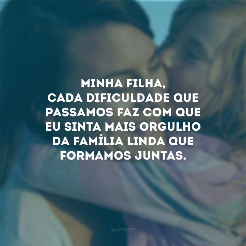 Minha filha, cada dificuldade que passamos faz com que eu sinta mais orgulho da família linda que formamos juntas.