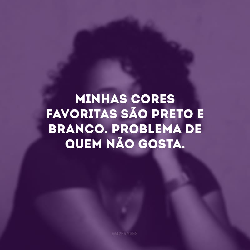 Minhas cores favoritas são preto e branco. Problema de quem não gosta.