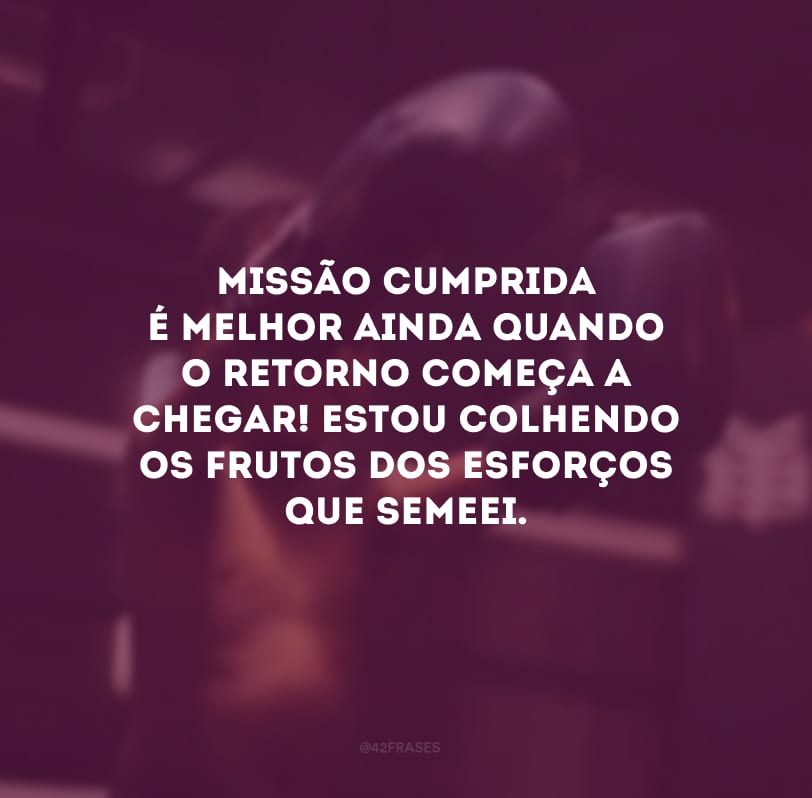 Missão cumprida é melhor ainda quando o retorno começa a chegar! Estou colhendo os frutos dos esforços que semeei.