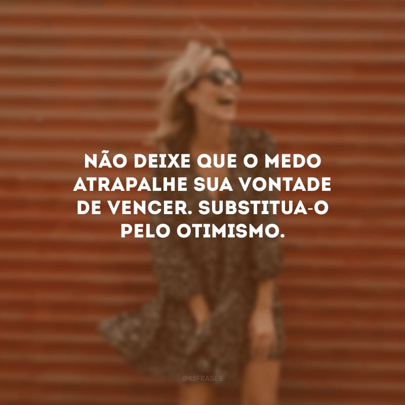 Não deixe que o medo atrapalhe sua vontade de vencer. Substitua-o pelo otimismo.