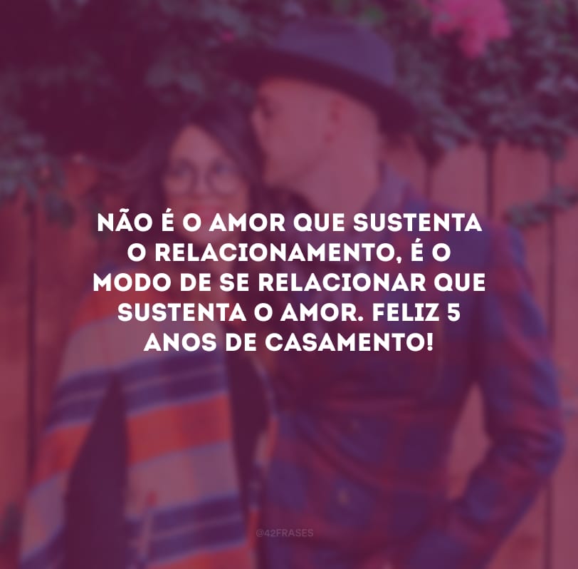 Não é o amor que sustenta o relacionamento, é o modo de se relacionar que sustenta o amor. Feliz 5 anos de casamento! 