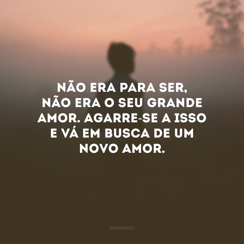 Não era para ser, não era o seu grande amor. Agarre-se a isso e vá em busca de um novo amor.