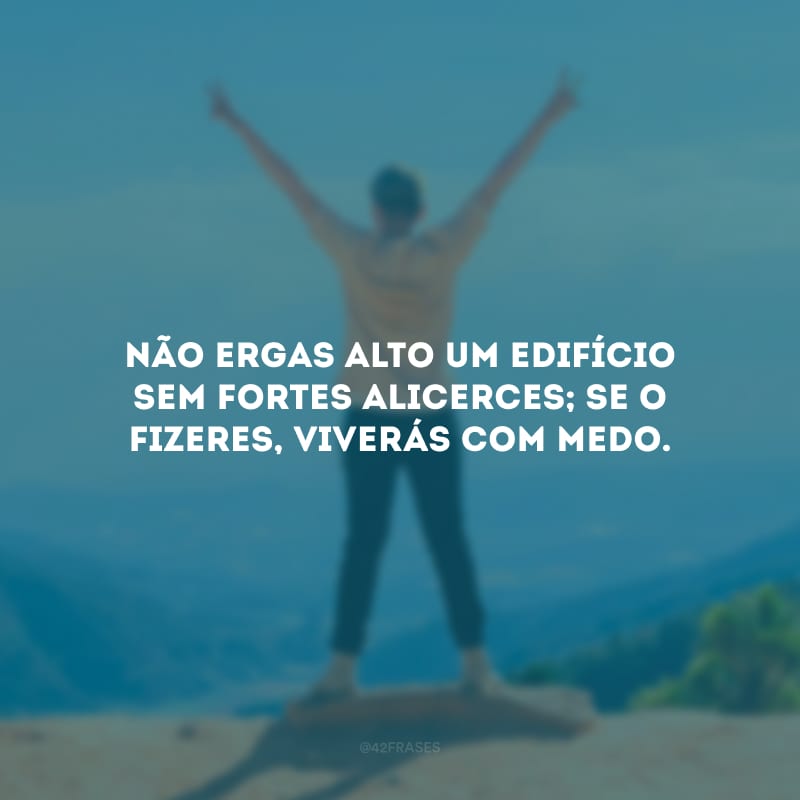 Não ergas alto um edifício sem fortes alicerces; se o fizeres, viverás com medo.