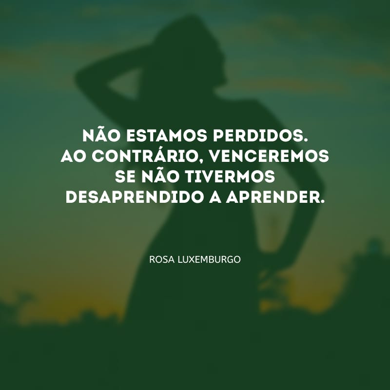 Não estamos perdidos. Ao contrário, venceremos se não tivermos desaprendido a aprender.