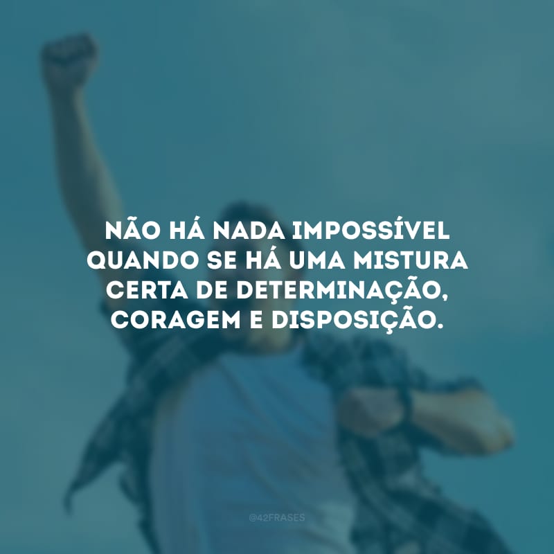 Não há nada impossível quando se há uma mistura certa de determinação, coragem e disposição. 