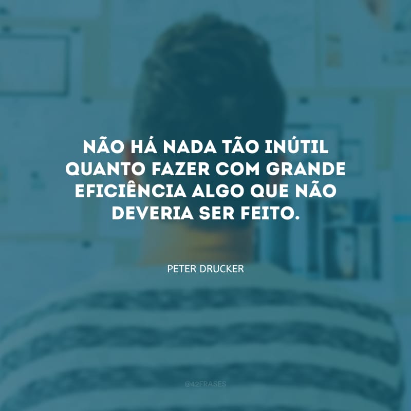 Não há nada tão inútil quanto fazer com grande eficiência algo que não deveria ser feito.