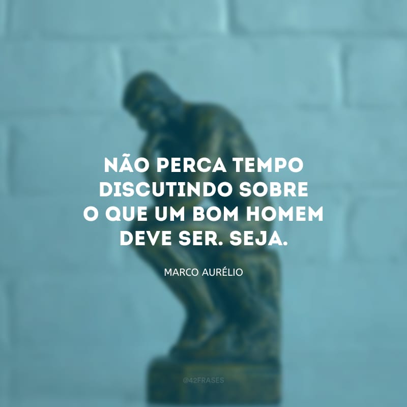 Não perca tempo discutindo sobre o que um bom homem deve ser. Seja.