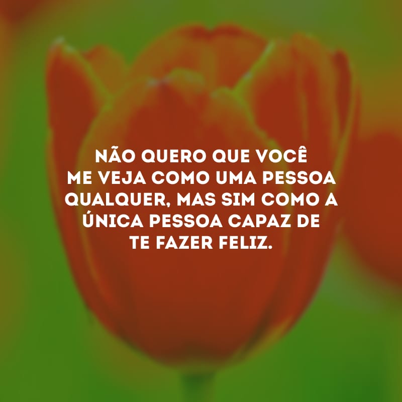 Não quero que você me veja como uma pessoa qualquer, mas sim como a única pessoa capaz de te fazer feliz.