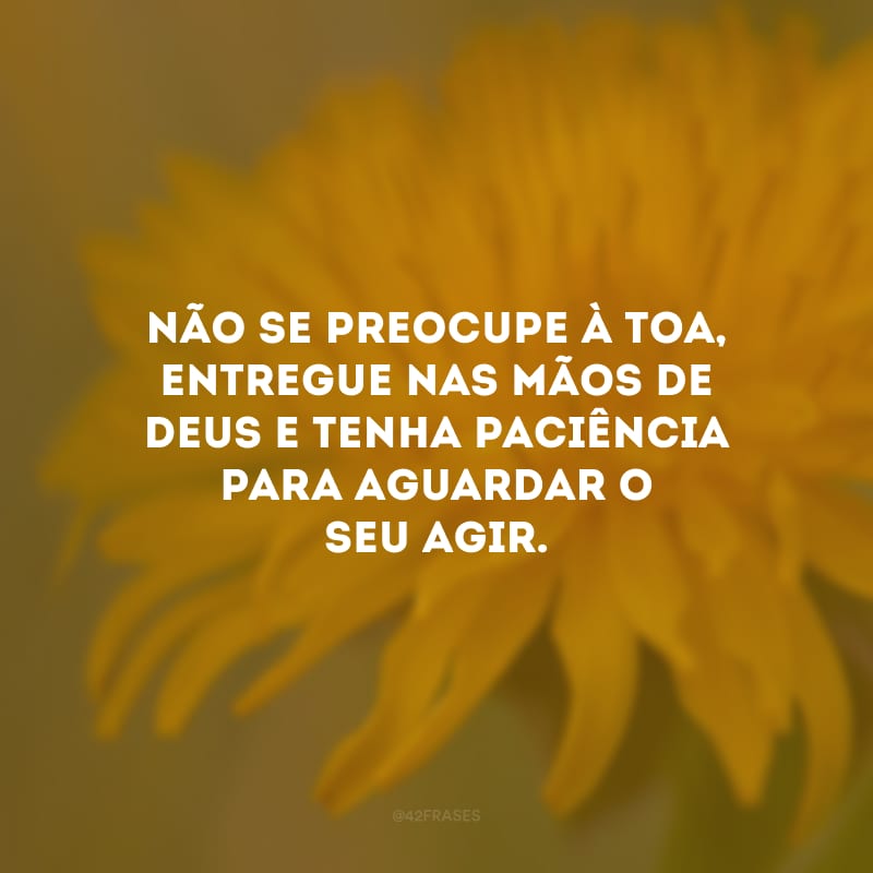 Não se preocupe à toa, entregue nas mãos de Deus e tenha paciência para aguardar o seu agir.