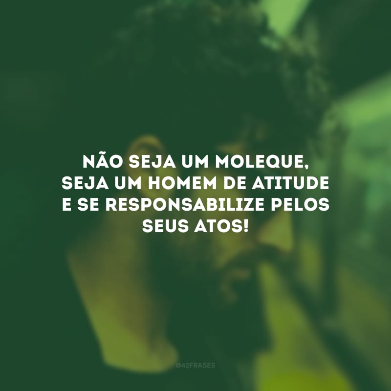 Não seja um moleque, seja um homem de atitude e se responsabilize pelos seus atos!