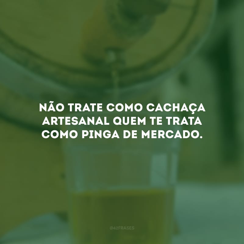 Não trate como cachaça artesanal quem te trata como pinga de mercado.