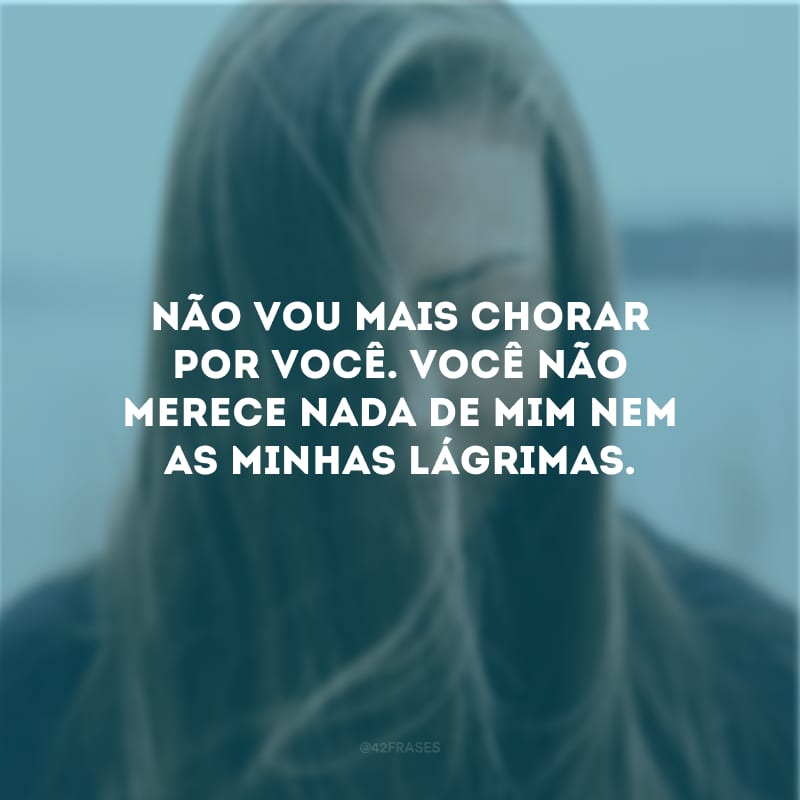 Não vou mais chorar por você. Você não merece nada de mim nem as minhas lágrimas.