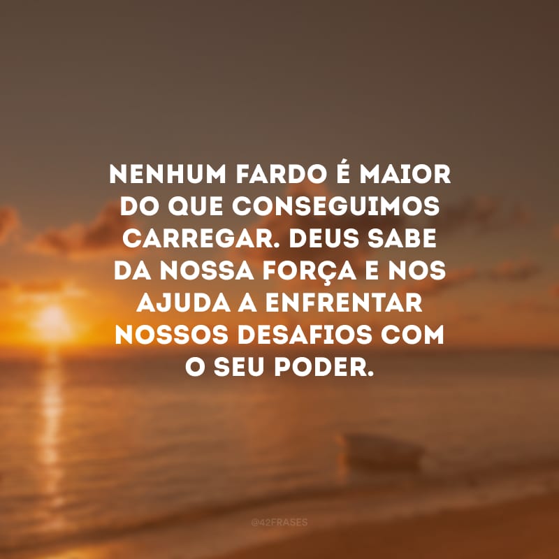 Nenhum fardo é maior do que conseguimos carregar. Deus sabe da nossa força e nos ajuda a enfrentar nossos desafios com o seu poder.