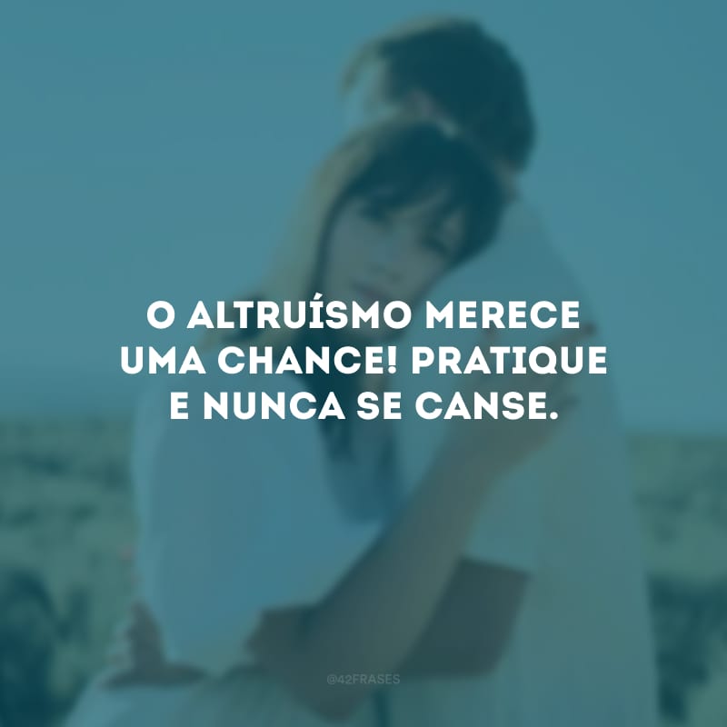 O altruísmo merece uma chance! Pratique e nunca se canse.