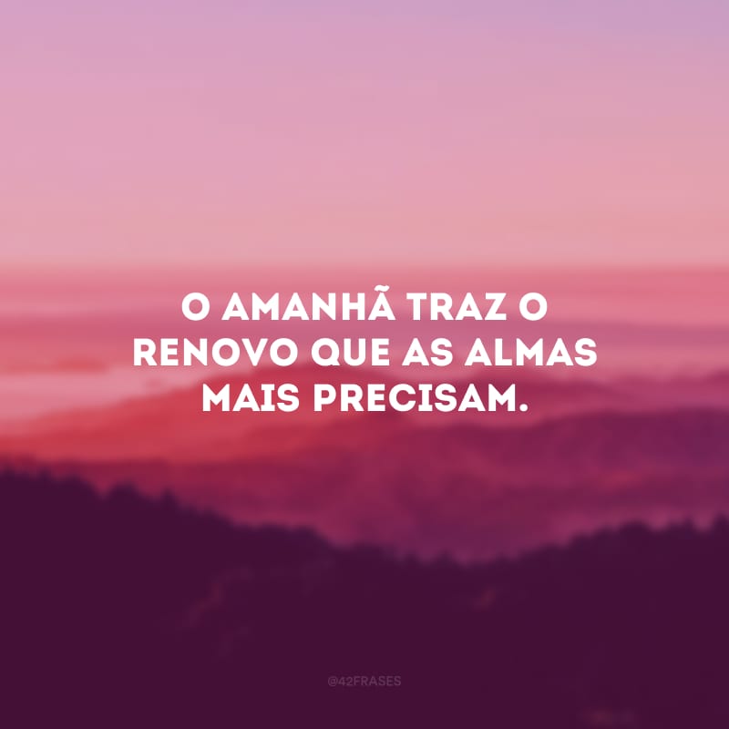 O amanhã traz o renovo que as almas mais precisam.